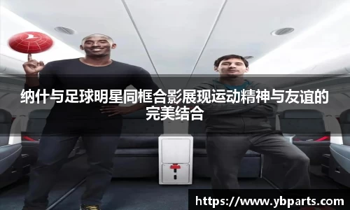 纳什与足球明星同框合影展现运动精神与友谊的完美结合